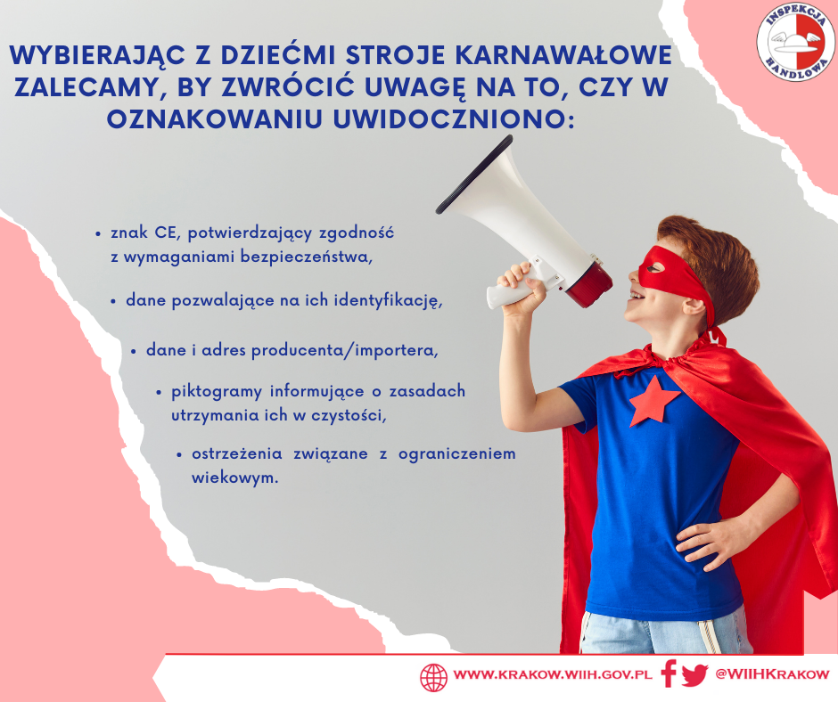 Zdjęcie przedstawia chłopca przebranego za superbohatera w niebieskiej koszulce z czerwoną gwiazdą oraz czerwoną peleryną i czerwoną opaską na oczach, trzymającego megafon w rękach. Ponadto na zdjęciu w prawym górnym rogu zamieszczono logo Inspekcji Handlowej oraz tytuł „Wybierając z dziećmi stroje karnawałowe zalecamy, by zwrócić uwagę na to, czy w oznakowaniu uwidoczniono:” poniżej tekst „znak CE, potwierdzający zgodność z wymaganiami bezpieczeństwa, dane pozwalające na ich identyfikację, dane i adres producenta/importera, piktogramy informujące o zasadach utrzymania ich w czystości, ostrzeżenia związane z ograniczeniem wiekowym”. W prawym dolnym rogu znajduje się adres internetowy urzędu: „ www.krakow.wiih.gov.pl” oraz odnośnik do Facebooka i Twittera urzędu: @WIIHKRAKOW. 